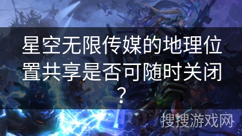 星空无限传媒的地理位置共享是否可随时关闭? 星空无限传媒的地理位置共享是否可随时关闭?