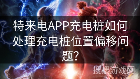 特来电APP充电桩如何处理充电桩位置偏移问题？
