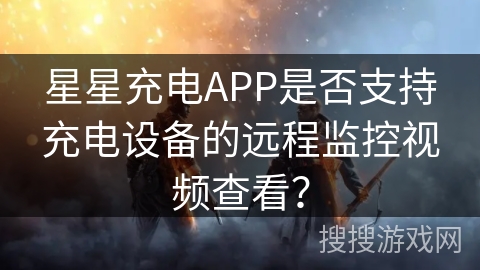 星星充电APP是否支持充电设备的远程监控视频查看？