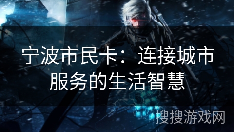宁波市民卡:连接城市服务的生活智慧 宁波市民卡:连接城市服务的生活智慧