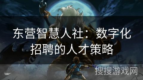 东营智慧人社:数字化招聘的人才策略 东营智慧人社:数字化招聘的人才策略