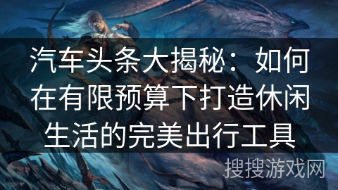 汽车头条大揭秘:如何在有限预算下打造休闲生活的完美出行工具 汽车头条大揭秘:如何在有限预算下打造休闲生活的完美出行工具