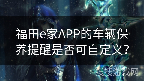 福田e家APP的车辆保养提醒是否可自定义? 福田e家APP的车辆保养提醒是否可自定义?