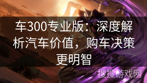 车300专业版:深度解析汽车价值,购车决策更明智 车300专业版:深度解析汽车价值,购车决策更明智