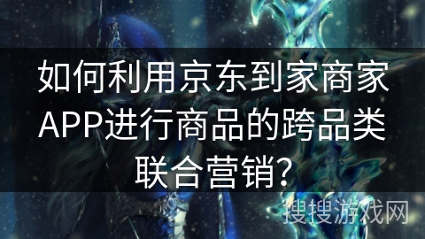 如何利用京东到家商家APP进行商品的跨品类联合营销? 如何利用京东到家商家APP进行商品的跨品类联合营销?