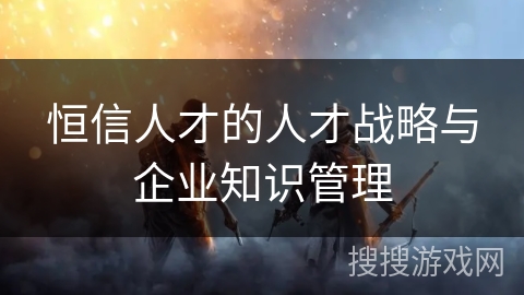 恒信人才的人才战略与企业知识管理 恒信人才的人才战略与企业知识管理