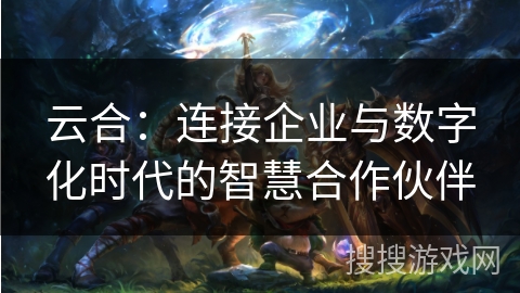 云合：连接企业与数字化时代的智慧合作伙伴