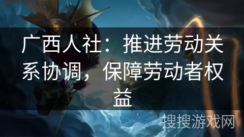 广西人社：推进劳动关系协调，保障劳动者权益