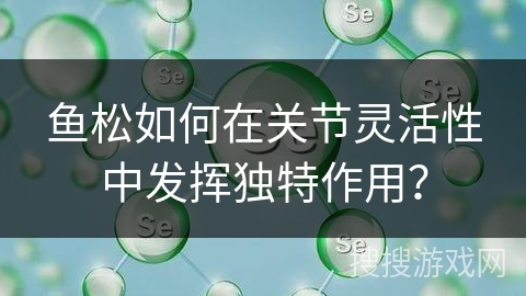 鱼松如何在关节灵活性中发挥独特作用？