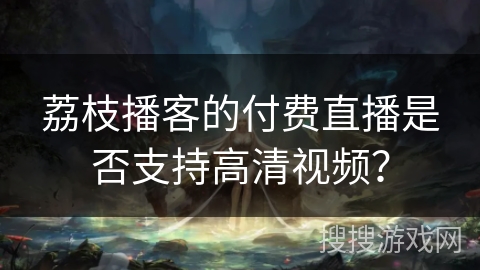 荔枝播客的付费直播是否支持高清视频? 荔枝播客的付费直播是否支持高清视频?