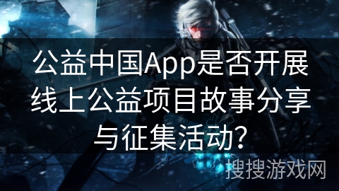公益中国App是否开展线上公益项目故事分享与征集活动? 公益中国App是否开展线上公益项目故事分享与征集活动?