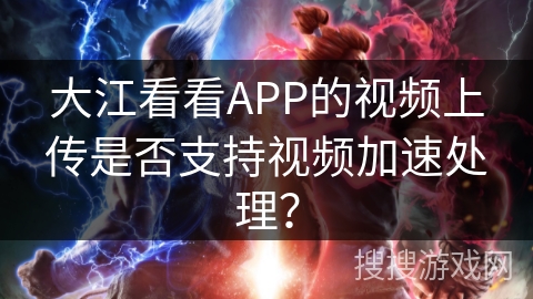 大江看看APP的视频上传是否支持视频加速处理? 大江看看APP的视频上传是否支持视频加速处理?