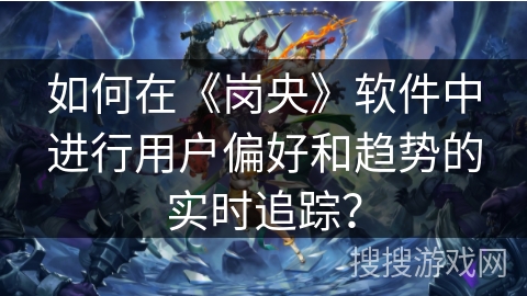如何在《岗央》软件中进行用户偏好和趋势的实时追踪? 如何在《岗央》软件中进行用户偏好和趋势的实时追踪?