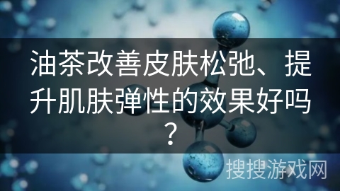 油茶改善皮肤松弛、提升肌肤弹性的效果好吗？