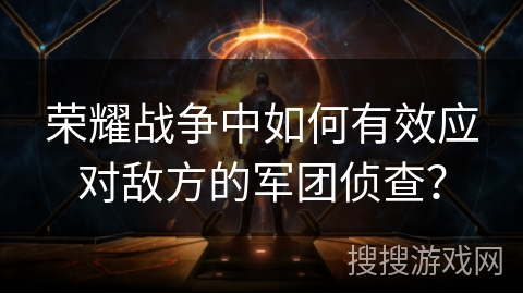 荣耀战争中如何有效应对敌方的军团侦查？