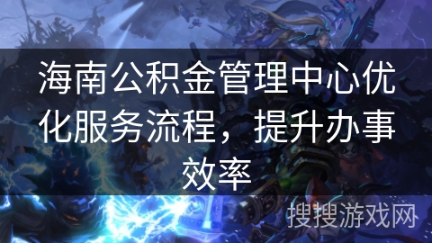 海南公积金管理中心优化服务流程，提升办事效率