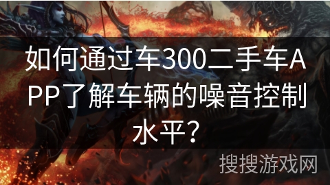 如何通过车300二手车APP了解车辆的噪音控制水平? 如何通过车300二手车APP了解车辆的噪音控制水平?