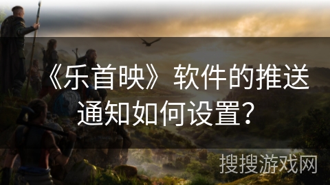 《乐首映》软件的推送通知如何设置? 《乐首映》软件的推送通知如何设置?