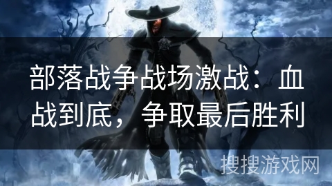 部落战争战场激战:血战到底,争取最后胜利 部落战争战场激战:血战到底,争取最后胜利