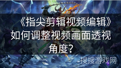 《指尖剪辑视频编辑》如何调整视频画面透视角度? 《指尖剪辑视频编辑》如何调整视频画面透视角度?