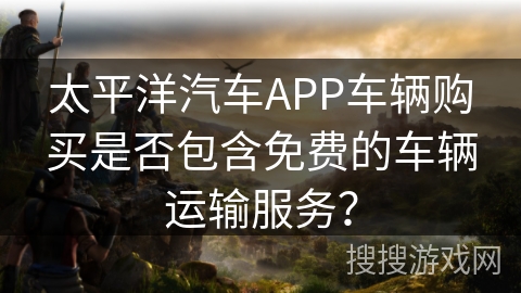 太平洋汽车APP车辆购买是否包含免费的车辆运输服务? 太平洋汽车APP车辆购买是否包含免费的车辆运输服务?