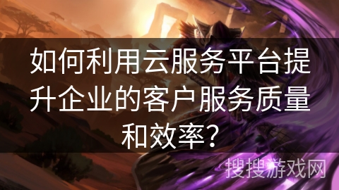 如何利用云服务平台提升企业的客户服务质量和效率? 如何利用云服务平台提升企业的客户服务质量和效率?