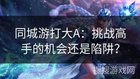 同城游打大A:挑战高手的机会还是陷阱? 同城游打大A:挑战高手的机会还是陷阱?