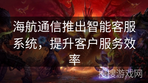 海航通信推出智能客服系统,提升客户服务效率 海航通信推出智能客服系统,提升客户服务效率