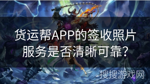 货运帮APP的签收照片服务是否清晰可靠? 货运帮APP的签收照片服务是否清晰可靠?