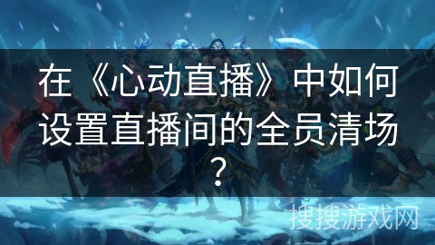在《心动直播》中如何设置直播间的全员清场? 在《心动直播》中如何设置直播间的全员清场?