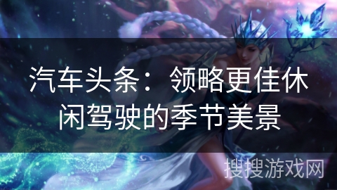 汽车头条：领略更佳休闲驾驶的季节美景