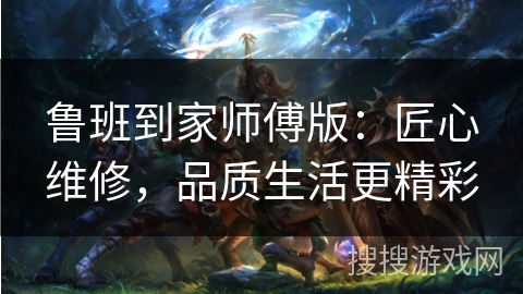 鲁班到家师傅版:匠心维修,品质生活更精彩 鲁班到家师傅版:匠心维修,品质生活更精彩