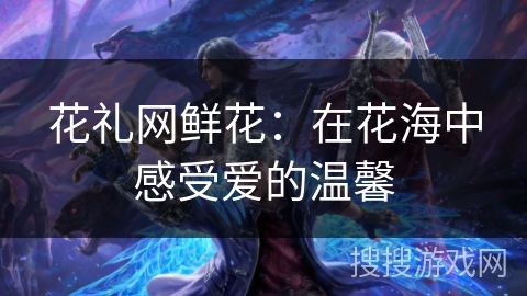 花礼网鲜花：在花海中感受爱的温馨