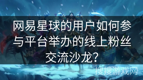网易星球的用户如何参与平台举办的线上粉丝交流沙龙？