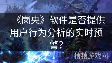 《岗央》软件是否提供用户行为分析的实时预警? 《岗央》软件是否提供用户行为分析的实时预警?
