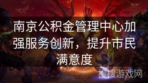 南京公积金管理中心加强服务创新,提升市民满意度 南京公积金管理中心加强服务创新,提升市民满意度