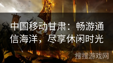 中国移动甘肃:畅游通信海洋,尽享休闲时光 中国移动甘肃:畅游通信海洋,尽享休闲时光