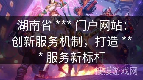 湖南省 *** 门户网站:创新服务机制,打造 *** 服务新标杆 湖南省 *** 门户网站:创新服务机制,打造 *** 服务新标杆
