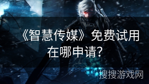 《智慧传媒》免费试用在哪申请? 《智慧传媒》免费试用在哪申请?
