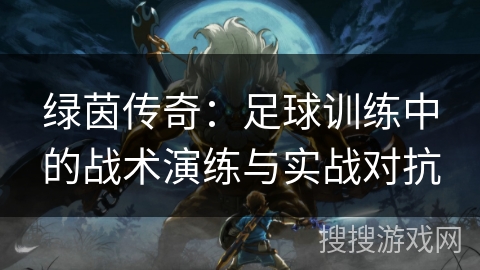 绿茵传奇:足球训练中的战术演练与实战对抗 绿茵传奇:足球训练中的战术演练与实战对抗