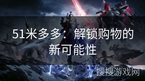 51米多多:解锁购物的新可能性 51米多多:解锁购物的新可能性