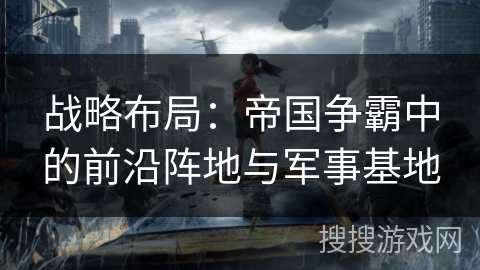 战略布局:帝国争霸中的前沿阵地与军事基地 战略布局:帝国争霸中的前沿阵地与军事基地