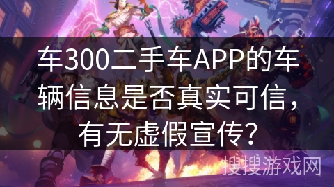 车300二手车APP的车辆信息是否真实可信,有无虚假宣传? 车300二手车APP的车辆信息是否真实可信,有无虚假宣传?