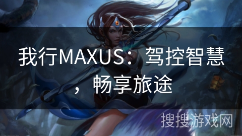 我行MAXUS：驾控智慧，畅享旅途