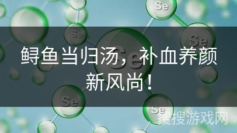 鲟鱼当归汤，补血养颜新风尚！