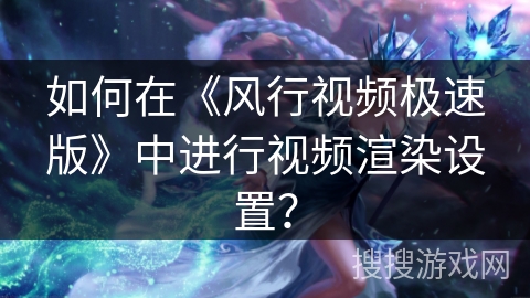 如何在《风行视频极速版》中进行视频渲染设置？