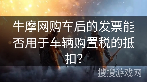 牛摩网购车后的发票能否用于车辆购置税的抵扣? 牛摩网购车后的发票能否用于车辆购置税的抵扣?