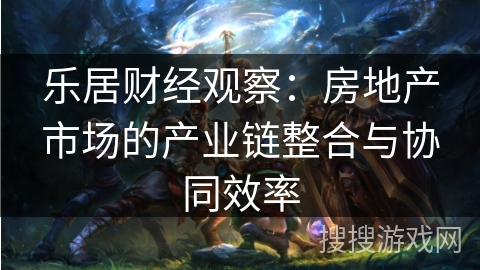 乐居财经观察：房地产市场的产业链整合与协同效率