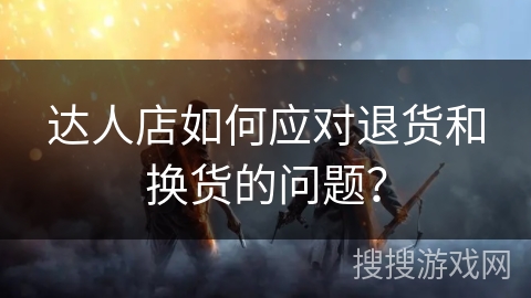 达人店如何应对退货和换货的问题？