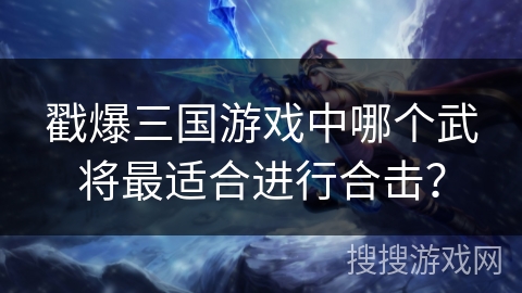 戳爆三国游戏中哪个武将最适合进行合击? 戳爆三国游戏中哪个武将最适合进行合击?